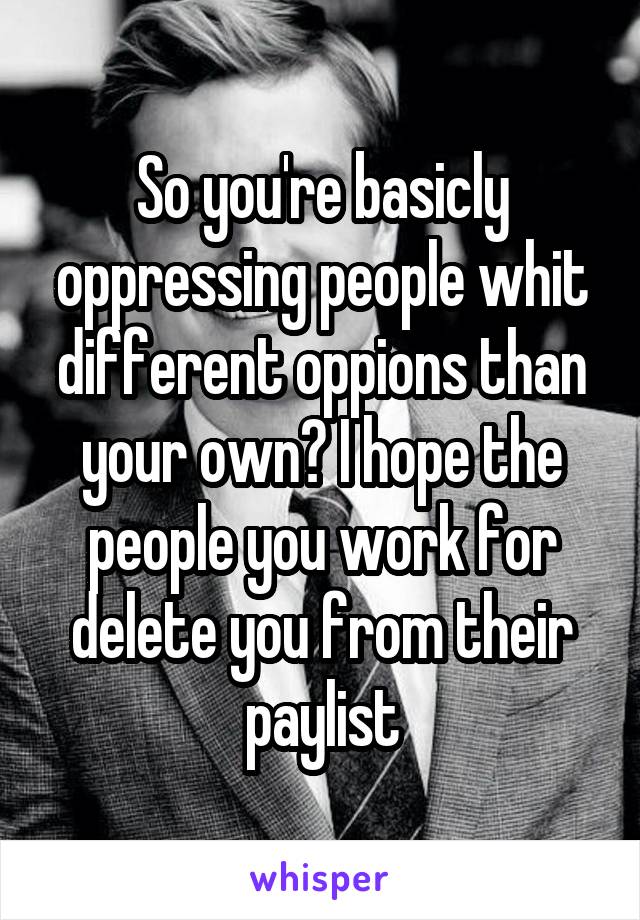 So you're basicly oppressing people whit different oppions than your own? I hope the people you work for delete you from their paylist