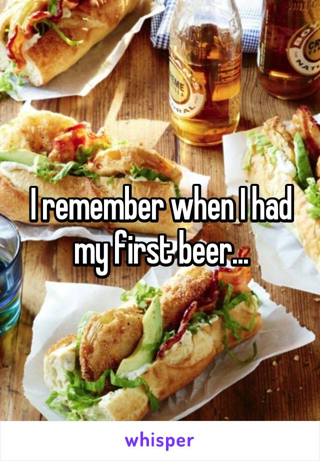 I remember when I had my first beer...