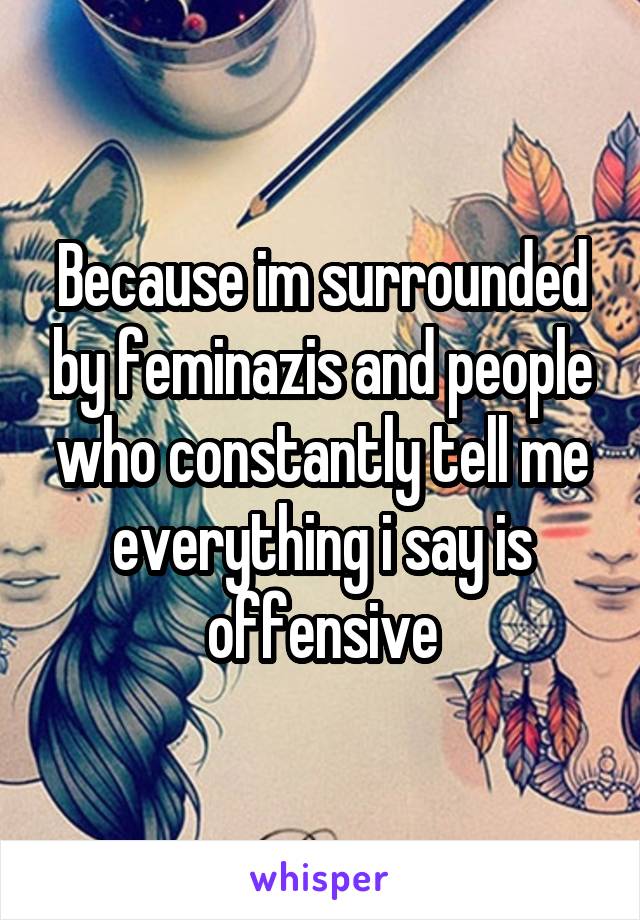 Because im surrounded by feminazis and people who constantly tell me everything i say is offensive