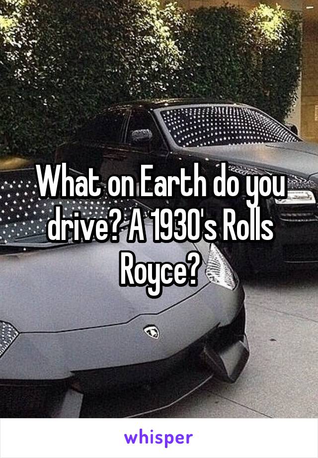 What on Earth do you drive? A 1930's Rolls Royce?