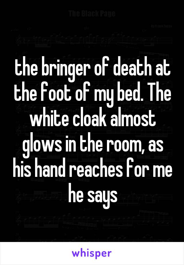 the bringer of death at the foot of my bed. The white cloak almost glows in the room, as his hand reaches for me he says