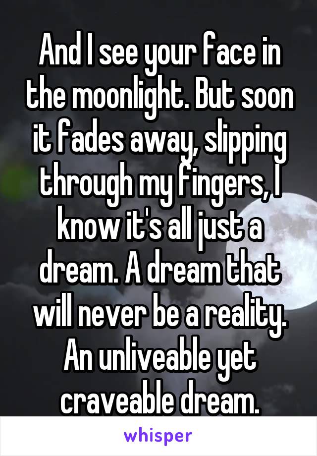 And I see your face in the moonlight. But soon it fades away, slipping through my fingers, I know it's all just a dream. A dream that will never be a reality. An unliveable yet craveable dream.