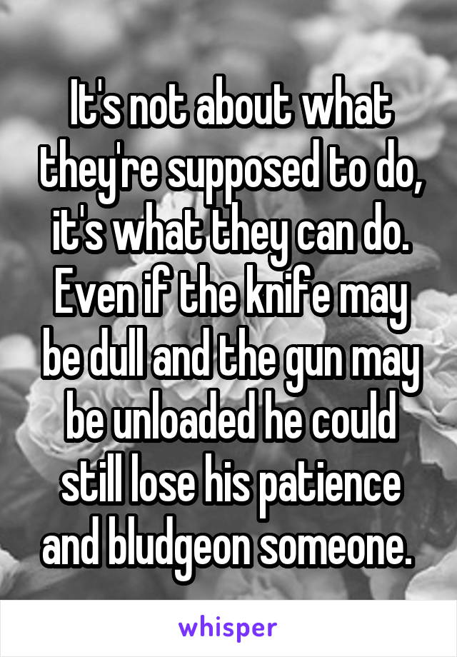 It's not about what they're supposed to do, it's what they can do. Even if the knife may be dull and the gun may be unloaded he could still lose his patience and bludgeon someone. 