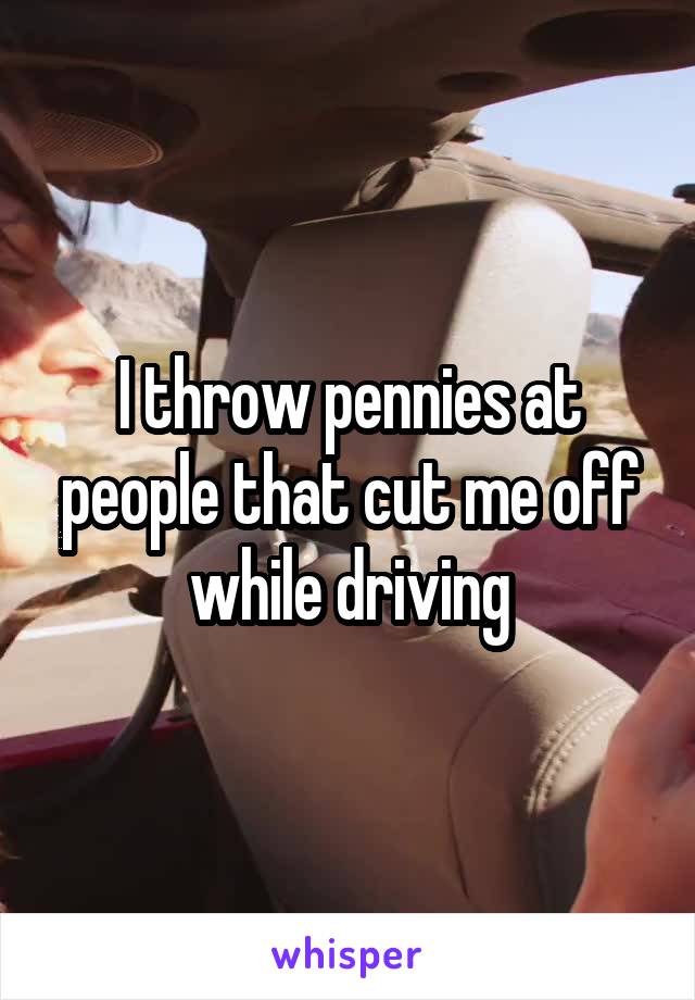 I throw pennies at people that cut me off while driving