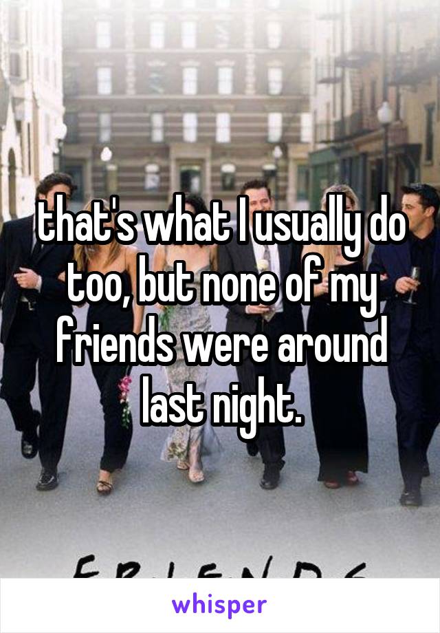 that's what I usually do too, but none of my friends were around last night.