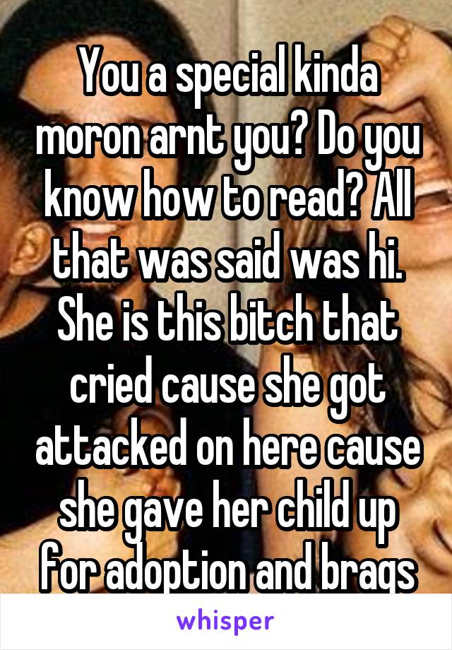 You a special kinda moron arnt you? Do you know how to read? All that was said was hi. She is this bitch that cried cause she got attacked on here cause she gave her child up for adoption and brags