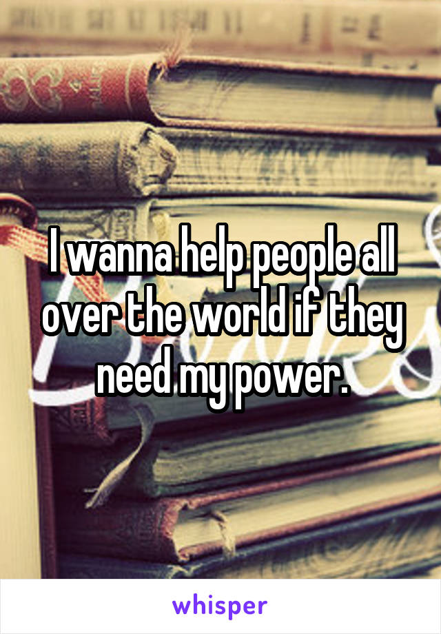 I wanna help people all over the world if they need my power.