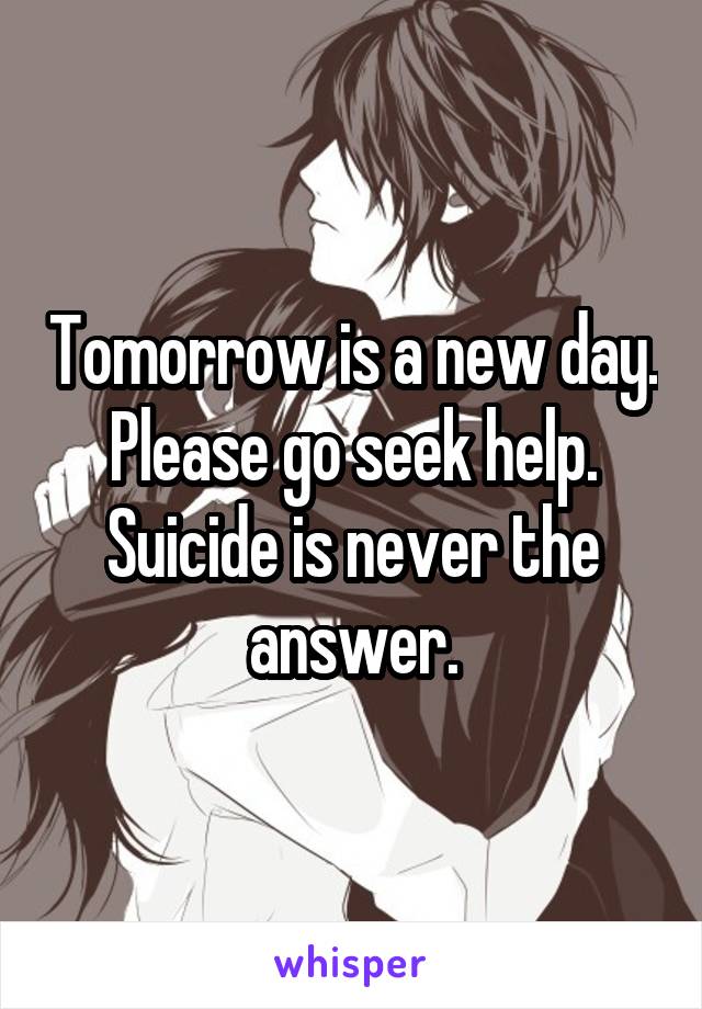 Tomorrow is a new day. Please go seek help. Suicide is never the answer.