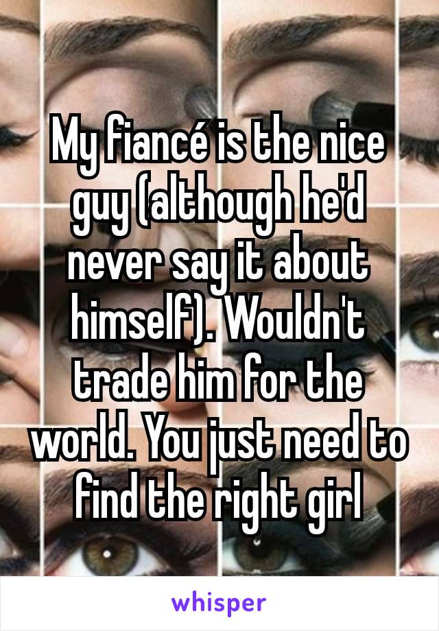 My fiancé is the nice guy (although he'd never say it about himself). Wouldn't trade him for the world. You just need to find the right girl
