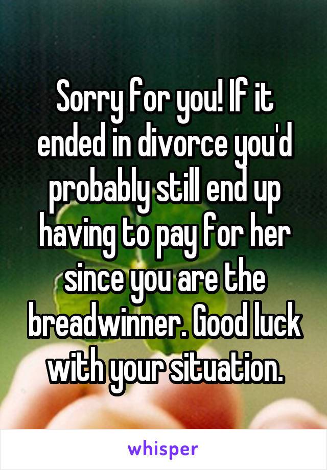 Sorry for you! If it ended in divorce you'd probably still end up having to pay for her since you are the breadwinner. Good luck with your situation.
