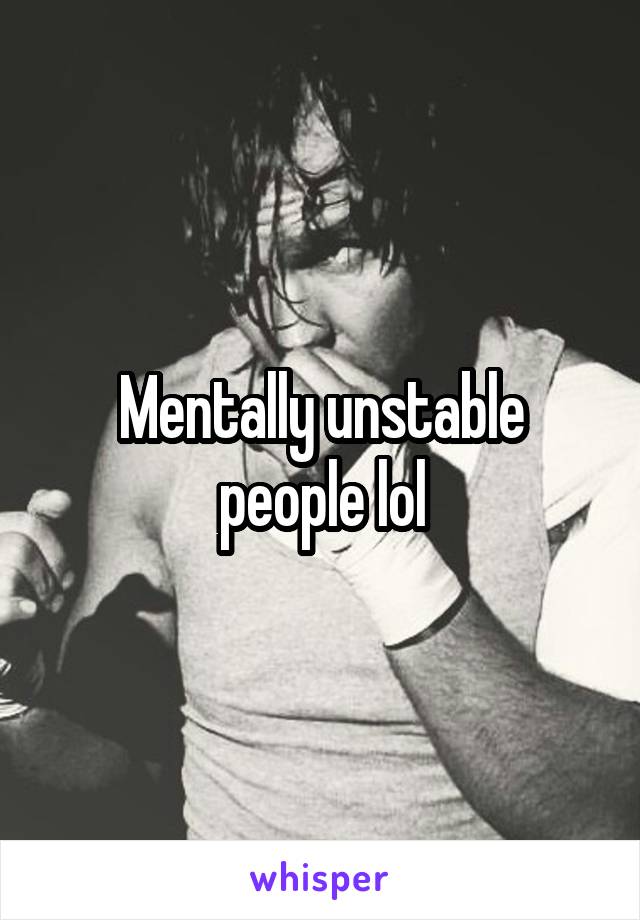 Mentally unstable people lol