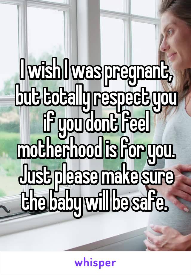 I wish I was pregnant, but totally respect you if you dont feel motherhood is for you. Just please make sure the baby will be safe. 