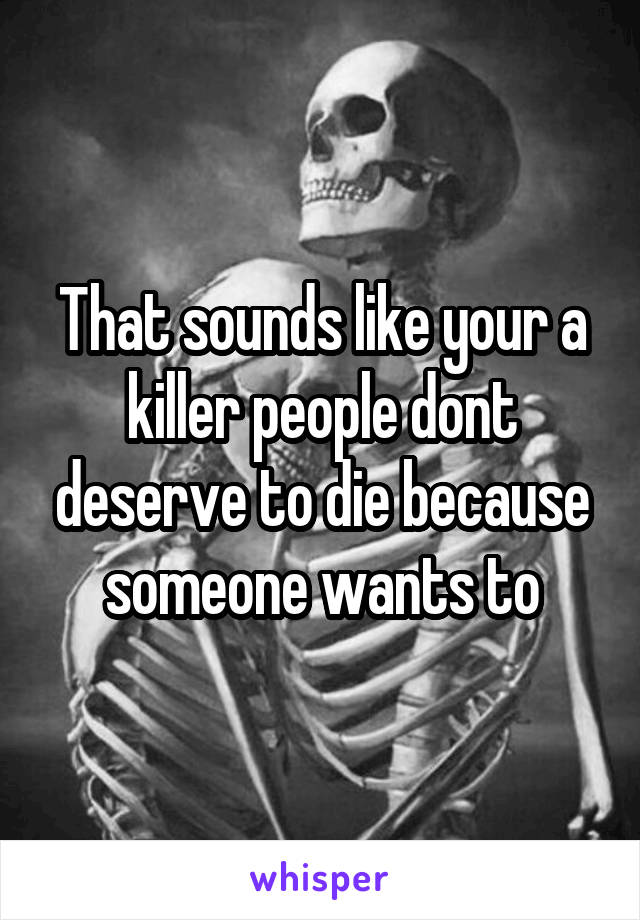 That sounds like your a killer people dont deserve to die because someone wants to