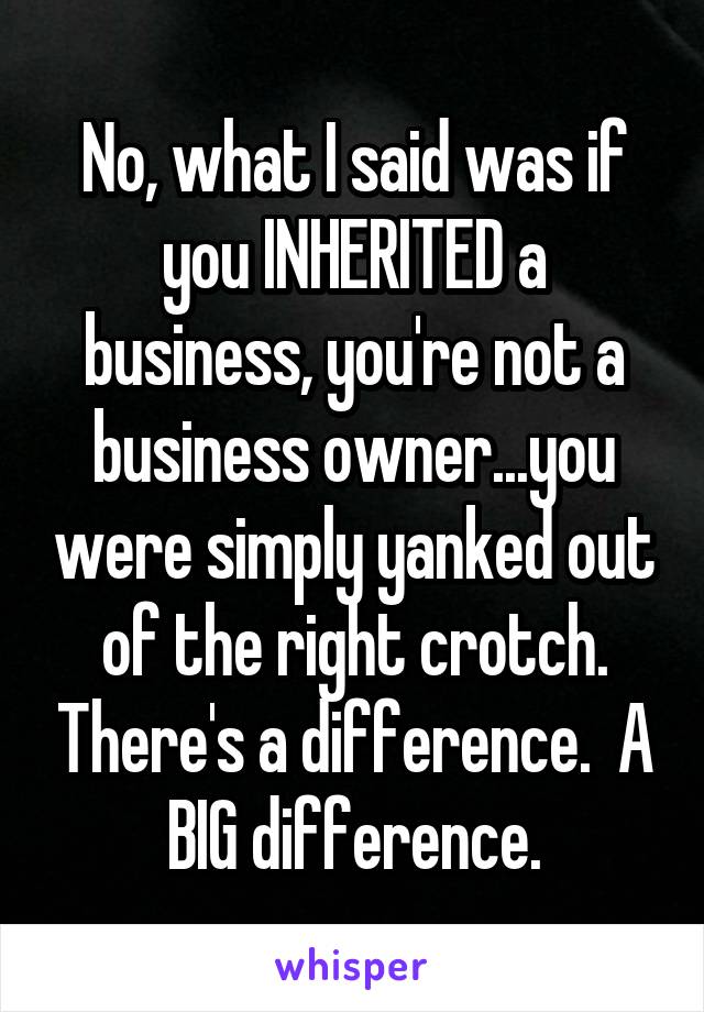 No, what I said was if you INHERITED a business, you're not a business owner...you were simply yanked out of the right crotch. There's a difference.  A BIG difference.