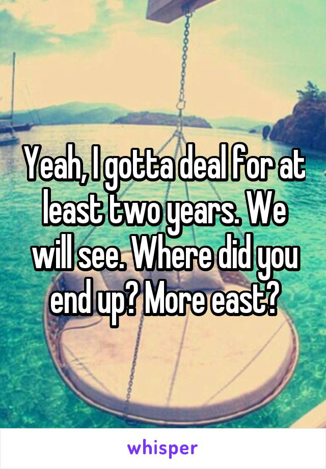 Yeah, I gotta deal for at least two years. We will see. Where did you end up? More east?