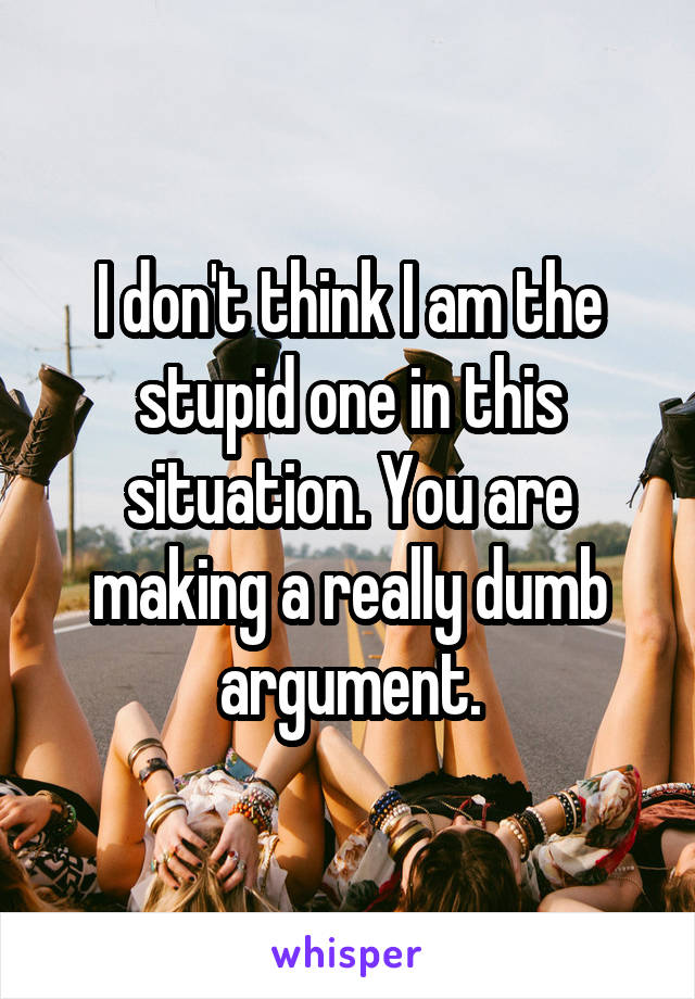 I don't think I am the stupid one in this situation. You are making a really dumb argument.