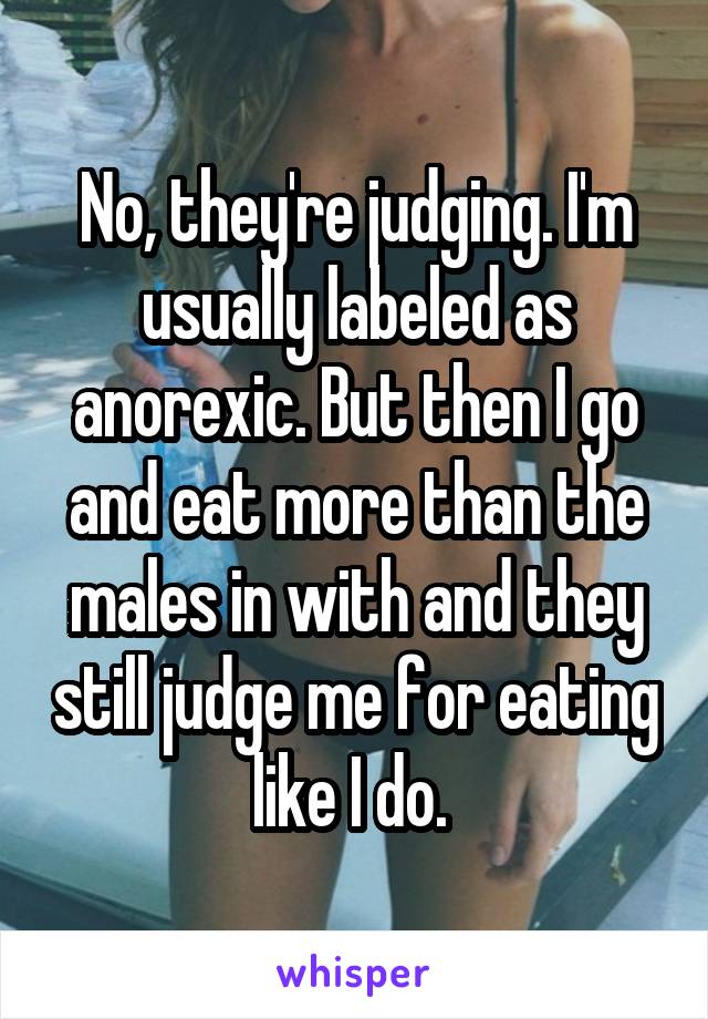 No, they're judging. I'm usually labeled as anorexic. But then I go and eat more than the males in with and they still judge me for eating like I do. 