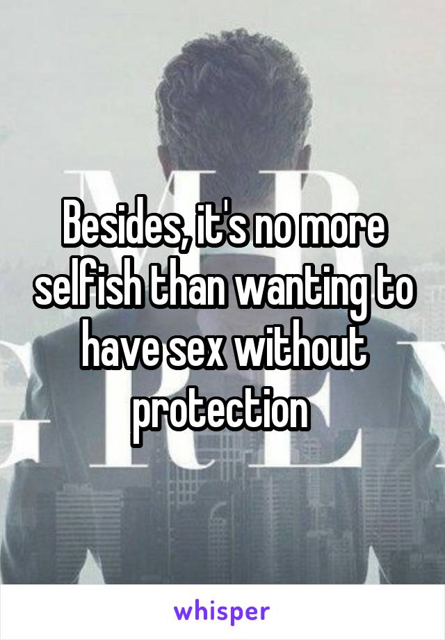 Besides, it's no more selfish than wanting to have sex without protection 