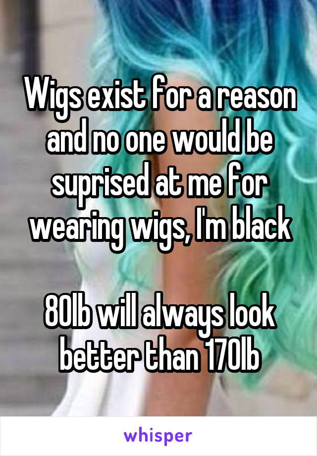 Wigs exist for a reason and no one would be suprised at me for wearing wigs, I'm black

80lb will always look better than 170lb