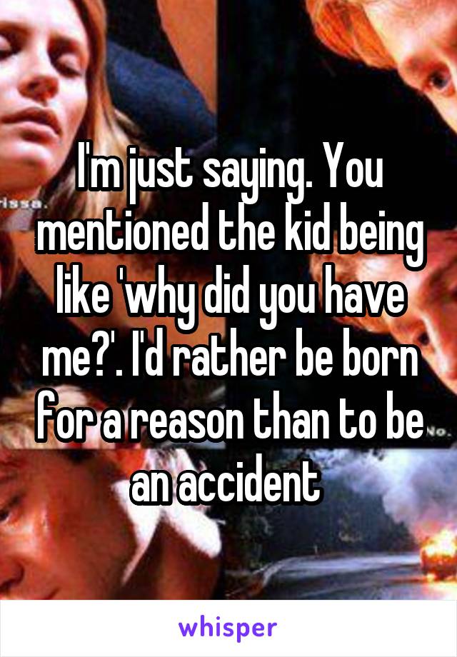 I'm just saying. You mentioned the kid being like 'why did you have me?'. I'd rather be born for a reason than to be an accident 