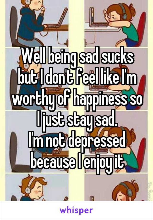 Well being sad sucks but I don't feel like I'm worthy of happiness so I just stay sad.
I'm not depressed because I enjoy it