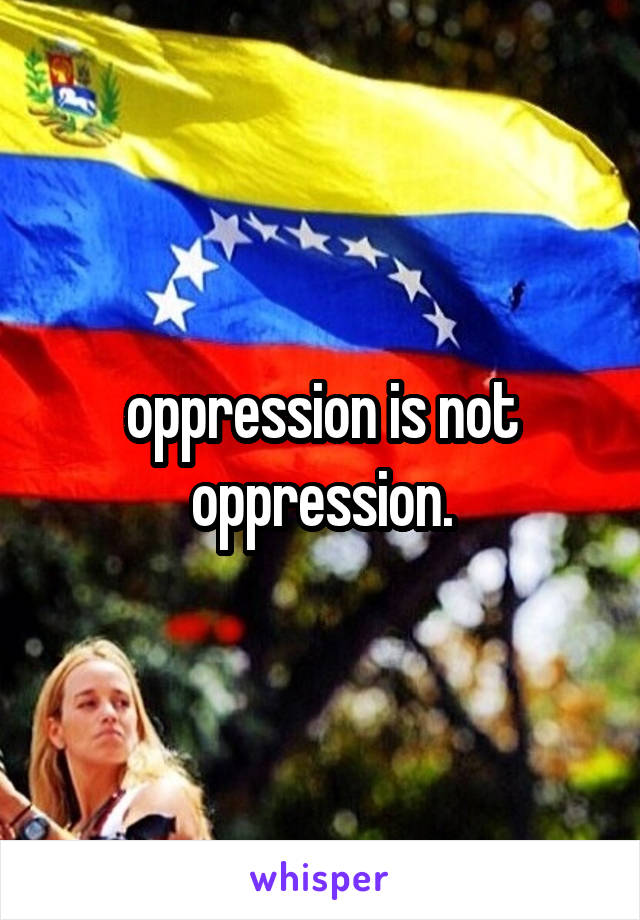 oppression is not oppression.