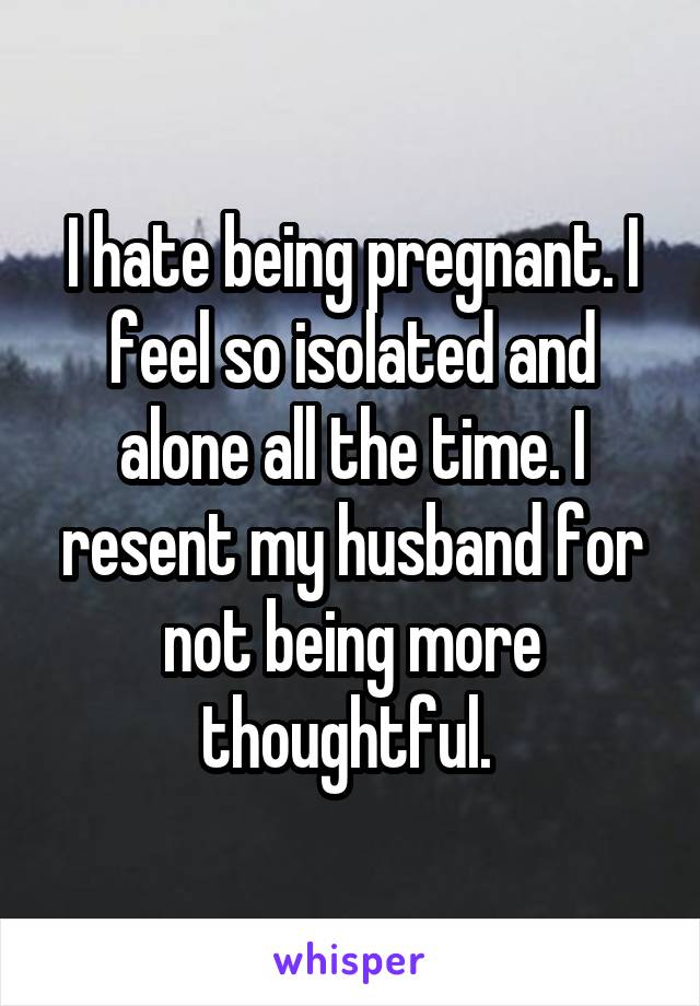 I hate being pregnant. I feel so isolated and alone all the time. I resent my husband for not being more thoughtful. 