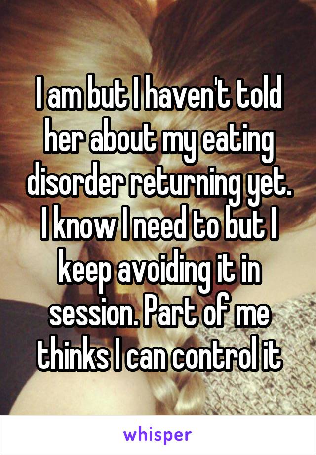 I am but I haven't told her about my eating disorder returning yet. I know I need to but I keep avoiding it in session. Part of me thinks I can control it