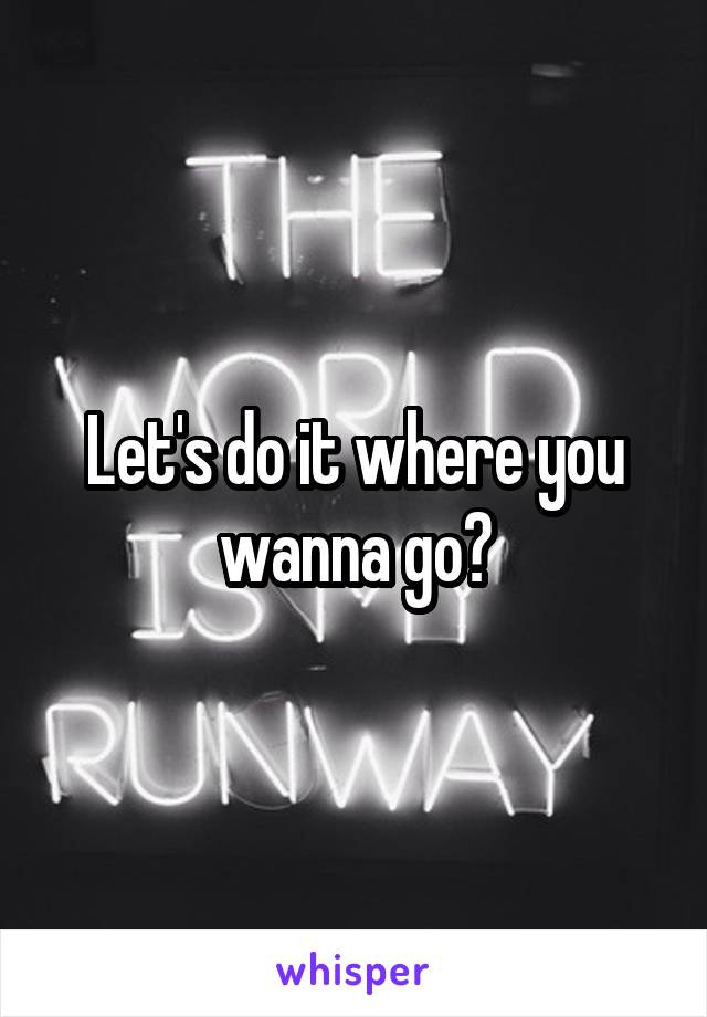 Let's do it where you wanna go?