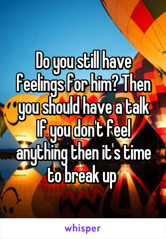 Do you still have feelings for him? Then you should have a talk
If you don't feel anything then it's time to break up 