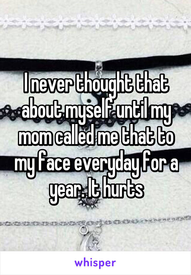 I never thought that about myself until my mom called me that to my face everyday for a year. It hurts