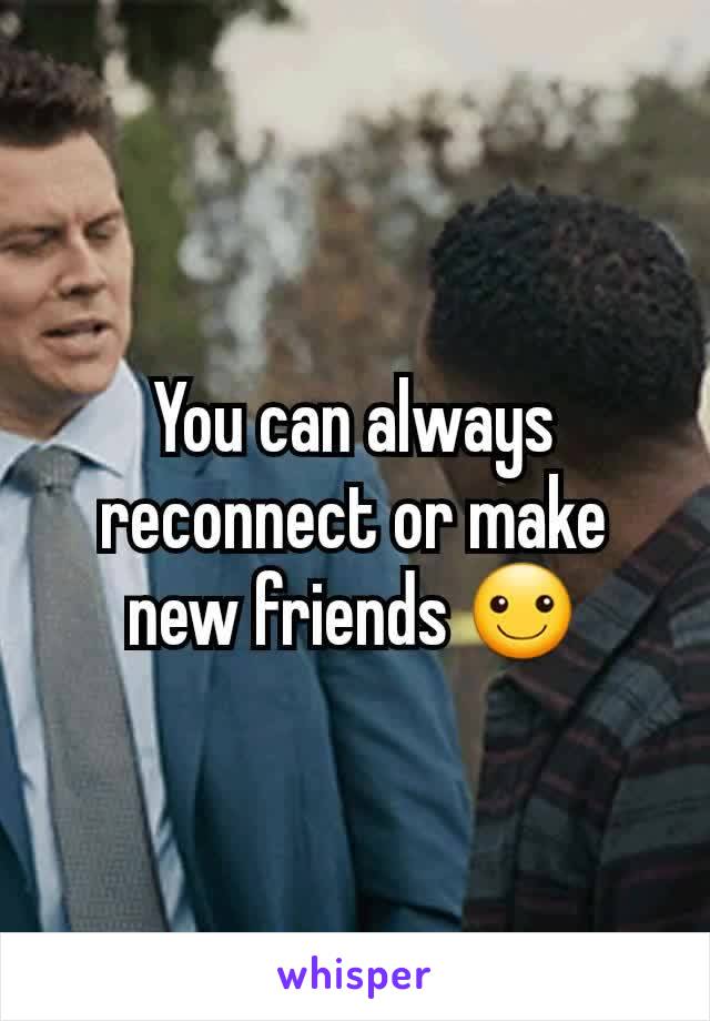 You can always reconnect or make new friends ☺