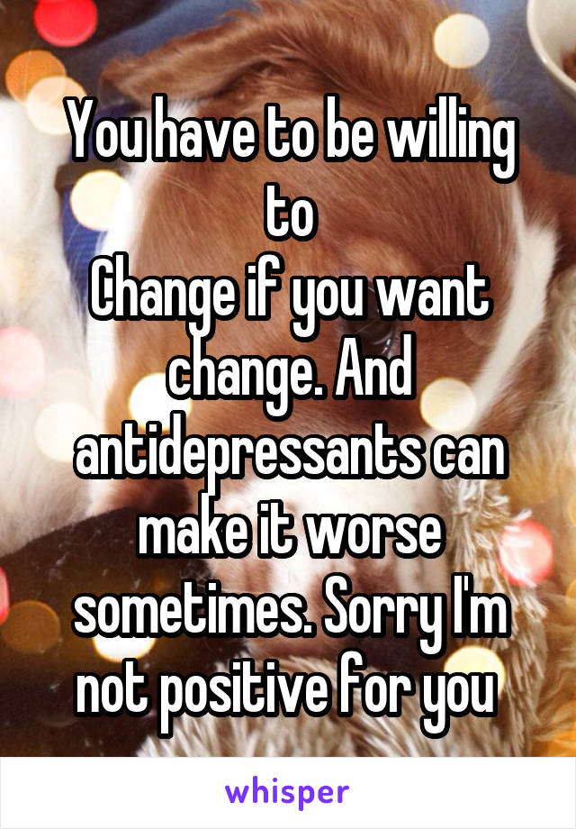 You have to be willing to
Change if you want change. And antidepressants can make it worse sometimes. Sorry I'm not positive for you 