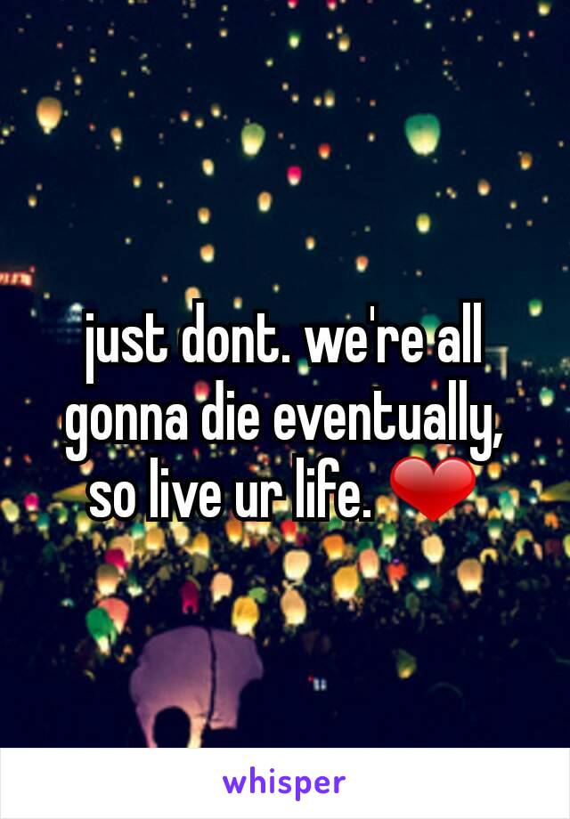 just dont. we're all gonna die eventually, so live ur life. ❤