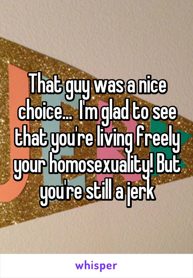 That guy was a nice choice...  I'm glad to see that you're living freely your homosexuality! But you're still a jerk