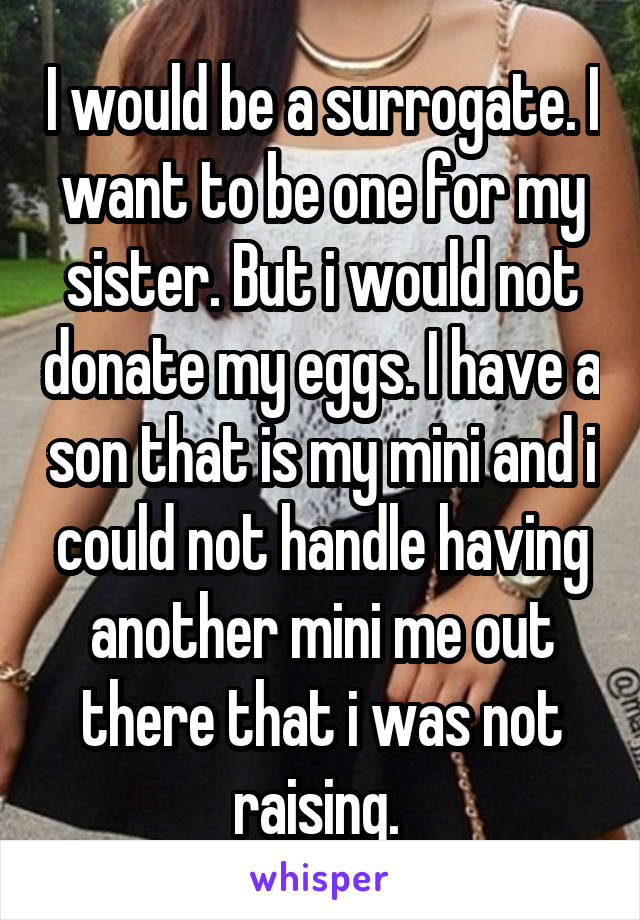 I would be a surrogate. I want to be one for my sister. But i would not donate my eggs. I have a son that is my mini and i could not handle having another mini me out there that i was not raising. 