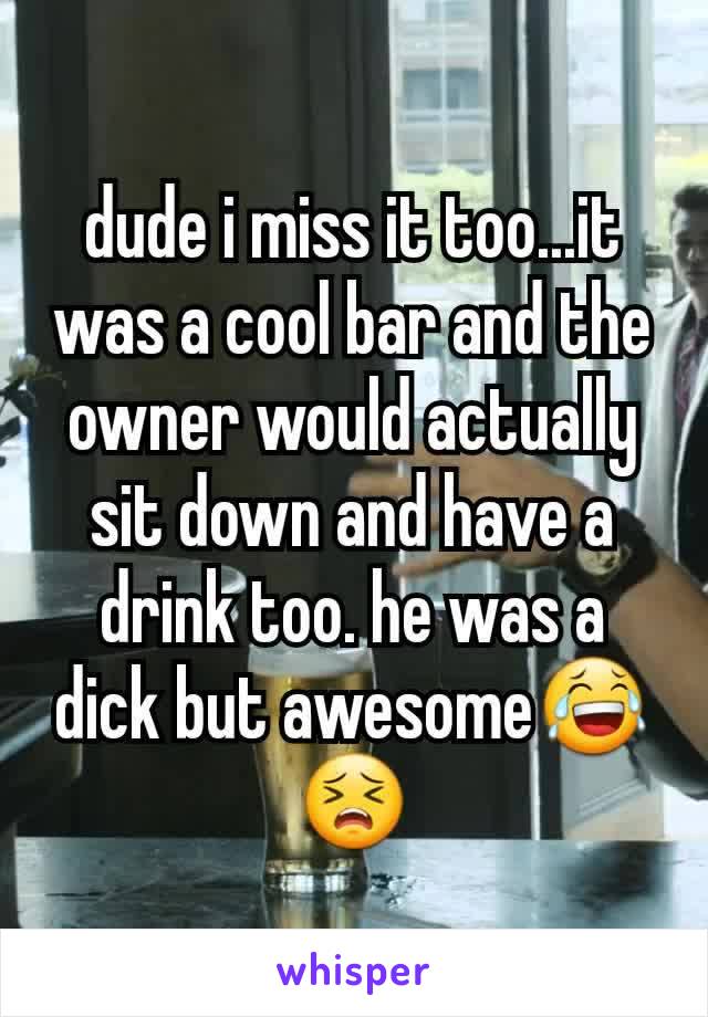 dude i miss it too...it was a cool bar and the owner would actually sit down and have a drink too. he was a dick but awesome😂😣