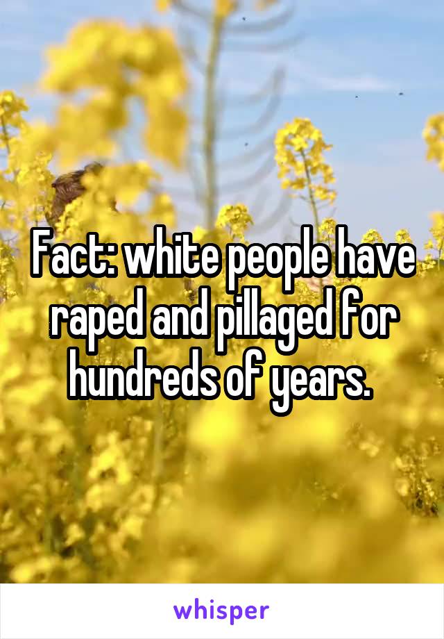 Fact: white people have raped and pillaged for hundreds of years. 