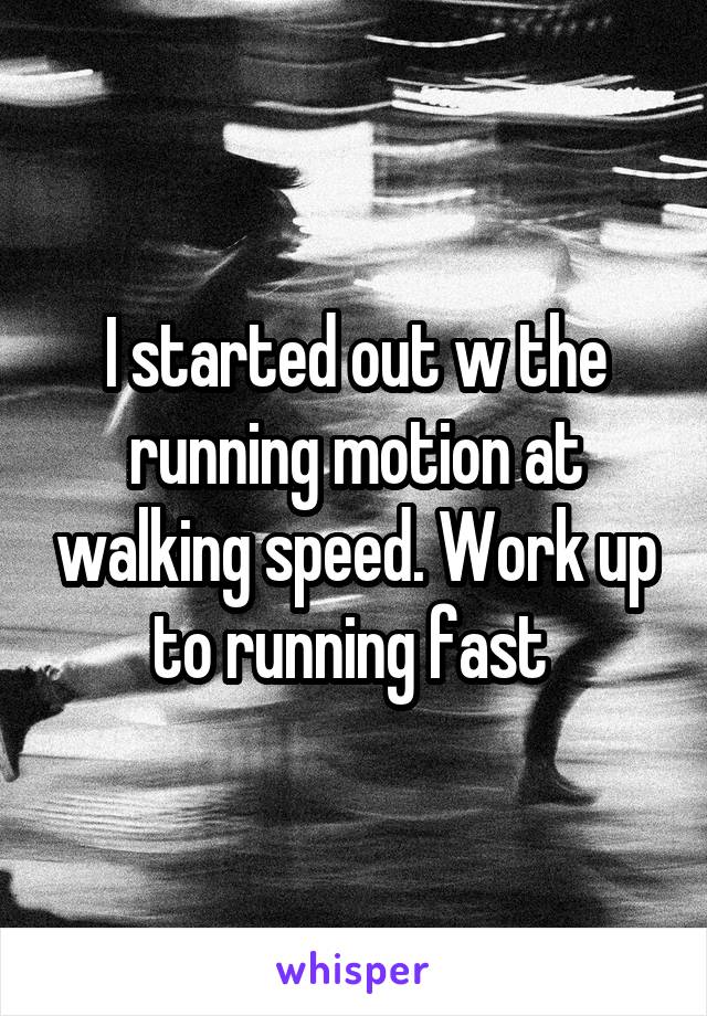 I started out w the running motion at walking speed. Work up to running fast 