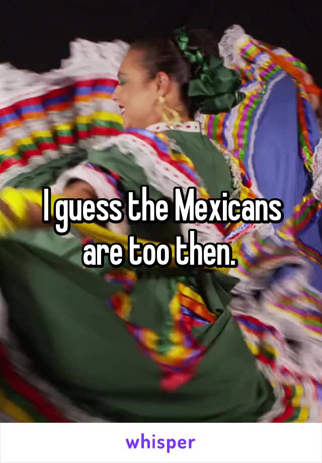 I guess the Mexicans are too then. 