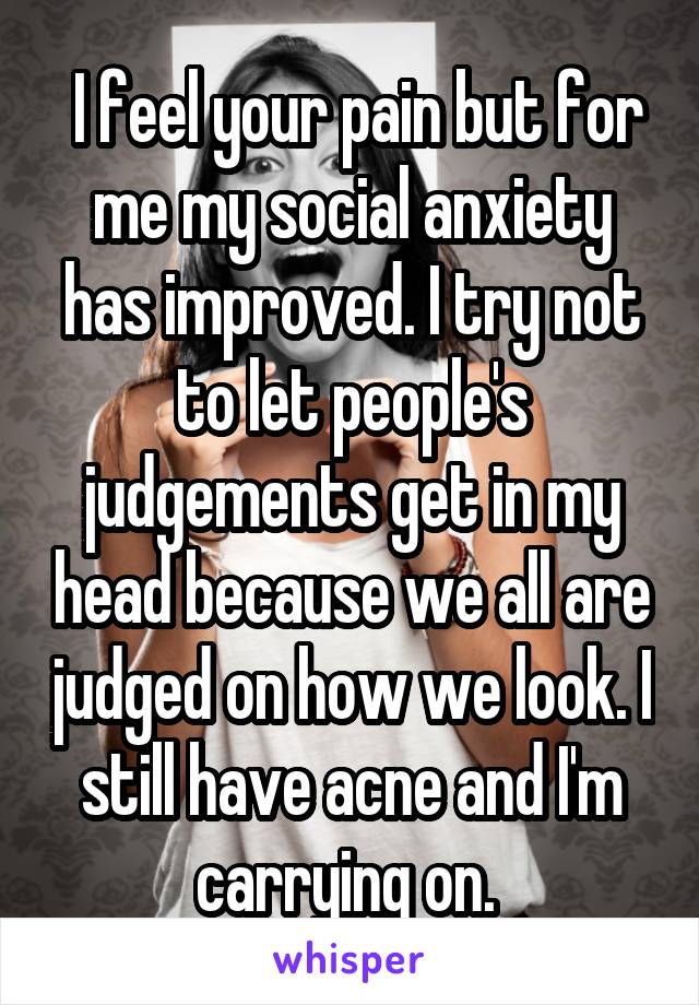  I feel your pain but for me my social anxiety has improved. I try not to let people's judgements get in my head because we all are judged on how we look. I still have acne and I'm carrying on. 