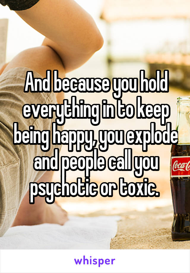 And because you hold everything in to keep being happy, you explode and people call you psychotic or toxic. 
