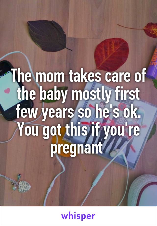 The mom takes care of the baby mostly first few years so he's ok. You got this if you're pregnant 
