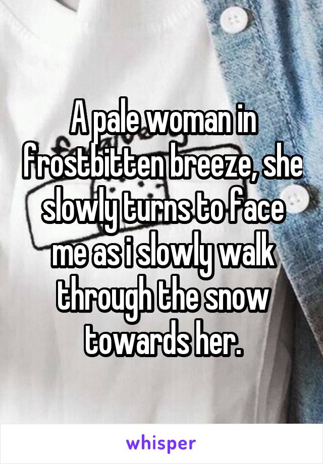 A pale woman in frostbitten breeze, she slowly turns to face me as i slowly walk through the snow towards her.