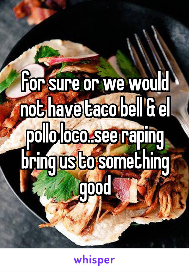 for sure or we would not have taco bell & el pollo loco..see raping bring us to something good