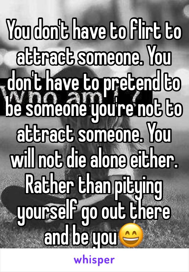 You don't have to flirt to attract someone. You don't have to pretend to be someone you're not to attract someone. You will not die alone either. Rather than pitying yourself go out there and be you😄