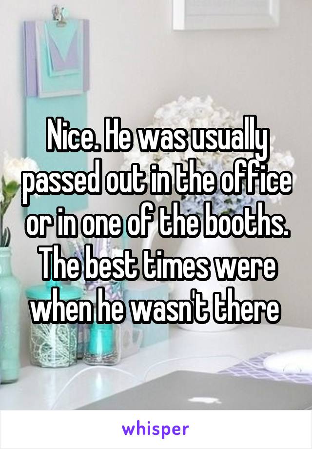 Nice. He was usually passed out in the office or in one of the booths. The best times were when he wasn't there 