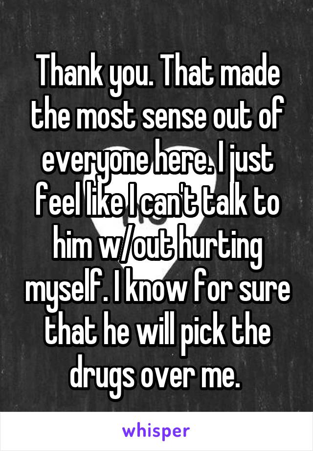 Thank you. That made the most sense out of everyone here. I just feel like I can't talk to him w/out hurting myself. I know for sure that he will pick the drugs over me. 
