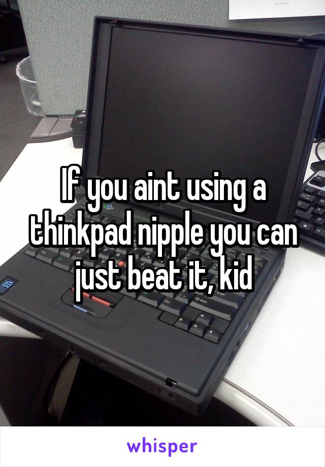 If you aint using a thinkpad nipple you can just beat it, kid