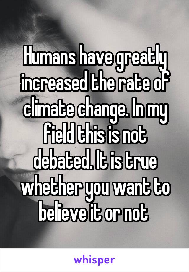 Humans have greatly increased the rate of climate change. In my field this is not debated. It is true whether you want to believe it or not 